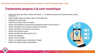 Étude 2020 / Les impacts de la pandémie
sur la communication numérique du secteur public
Traitements propres à la com numérique
• Gestion des sites web (https, cookies, formulaires…) : institutionnel, plateformes diverses (famille, emploi,
transports…),
• Applis mobiles, objets connectés, agents conversationnels…
• Hébergement de données
• Gestion de la relation avec les usagers
• Gestion des opérations de démocratie participative (budget, droit de saisine…)
• Gestion d’enquêtes, focus groupes, opération de phoning
• Gestion des lettres d’information, des abonnés
• Gestion des comptes sociaux
• Gestion des diffusions des conseils en live
• Gestion des webcams
• Gestion d’envoi de SMS
• Gestion de la photothèque / autorisation à l’image
• Gestion des relations avec les prestataires
Rencontres nationales de la communication numérique • 29 et 30 septembre 2021 • Paris
 