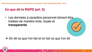 Étude 2020 / Les impacts de la pandémie
sur la communication numérique du secteur public
Ce que dit le RGPD (art. 5)
• Les données à caractère personnel doivent être
traitées de manière licite, loyale et
transparente
à On dit ce que l’on fait et on fait ce que l’on dit
Rencontres nationales de la communication numérique • 29 et 30 septembre 2021 • Paris
 