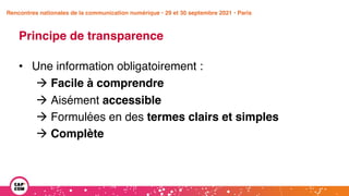 Étude 2020 / Les impacts de la pandémie
sur la communication numérique du secteur public
Principe de transparence
• Une information obligatoirement :
à Facile à comprendre
à Aisément accessible
à Formulées en des termes clairs et simples
à Complète
Rencontres nationales de la communication numérique • 29 et 30 septembre 2021 • Paris
 