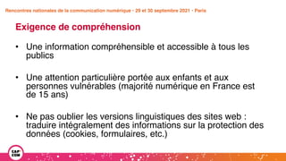 Étude 2020 / Les impacts de la pandémie
sur la communication numérique du secteur public
Exigence de compréhension
• Une information compréhensible et accessible à tous les
publics
• Une attention particulière portée aux enfants et aux
personnes vulnérables (majorité numérique en France est
de 15 ans)
• Ne pas oublier les versions linguistiques des sites web :
traduire intégralement des informations sur la protection des
données (cookies, formulaires, etc.)
Rencontres nationales de la communication numérique • 29 et 30 septembre 2021 • Paris
 