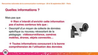 Étude 2020 / Les impacts de la pandémie
sur la communication numérique du secteur public
Quelles informations ?
Mais pas que
à Rien n’interdit d’enrichir cette information
pas d’autres contenus tels que :
• Descriptif d’un moyen de collecte de données
spécifique ou nouveau nécessitant de la
pédagogie : vidéosurveillance, caméras
mobiles, drones, objets connectés…
à Toutes informations concourant à la bonne
compréhension de l’utilisation des données
Rencontres nationales de la communication numérique • 29 et 30 septembre 2021 • Paris
 