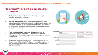 Étude 2020 / Les impacts de la pandémie
sur la communication numérique du secteur public
Comment ? Par écrit ou par d’autres
moyens
• Écrit : notices, documentation, formulaires (ex. inscription,
enquête, autorisation à l’image…)
• Par voie électronique : écrit, vidéo, messages vocaux pour
objets connectés, fenêtre contextuelle, info bulle, apparaissant sur
l’écran par pression ou au moment du déplacement sur l’écran…
à Infographie, animations, motion design, iconographie (moyen
adapté aux enfants)
• Pour les dispositifs n’ayant pas d’écran (panneau de
signalisation, objets connectés…) à recours au QR code,
campagne de com publique, signalisation, campagne de presse,
iconographie
• Oralement : de personne physique à personne physique, par
téléphone, en focus groupes, usage de message enregistré pour
des supports ou des publics ciblés (personnes malvoyantes,
objets connectés…)
Rencontres nationales de la communication numérique • 29 et 30 septembre 2021 • Paris
 