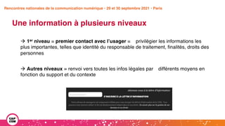Étude 2020 / Les impacts de la pandémie
sur la communication numérique du secteur public
Une information à plusieurs niveaux
à 1er niveau = premier contact avec l’usager = privilégier les informations les
plus importantes, telles que identité du responsable de traitement, finalités, droits des
personnes
à Autres niveaux = renvoi vers toutes les infos légales par différents moyens en
fonction du support et du contexte
Rencontres nationales de la communication numérique • 29 et 30 septembre 2021 • Paris
 