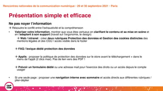 Étude 2020 / Les impacts de la pandémie
sur la communication numérique du secteur public
Présentation simple et efficace
Ne pas noyer l’information
à Résoudre le conflit entre l’exhaustivité et la compréhension
• Valoriser votre information, montrer que vous êtes vertueux en clarifiant le contenu et sa mise en scène et
en l’adaptant à son support (travail sur l’ergonomie, le design)
à Web / intranet : créer deux rubriques Protection des données et Gestion des cookies distinctes des
mentions légales et des CGU / accès visible dans le footer
à FAQ / lexique dédié protection des données
à Applis : proposer la politique de protection des données sur le store avant le téléchargement + dans le
menu de l’appli (2 clics max). Pas de lien vers des PDF !
à Prévoir un formulaire dédié ou une adresse mail pour l’exercice des droits ou un accès depuis le compte
usager
• Si une seule page : proposer une navigation interne avec sommaire et accès directs aux différentes rubriques /
plier-déplier
Rencontres nationales de la communication numérique • 29 et 30 septembre 2021 • Paris
 