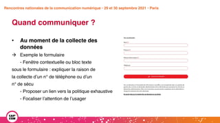 Étude 2020 / Les impacts de la pandémie
sur la communication numérique du secteur public
Quand communiquer ?
• Au moment de la collecte des
données
à Exemple le formulaire
- Fenêtre contextuelle ou bloc texte
sous le formulaire : expliquer la raison de
la collecte d’un n° de téléphone ou d’un
n° de sécu
- Proposer un lien vers la politique exhaustive
- Focaliser l’attention de l’usager
Rencontres nationales de la communication numérique • 29 et 30 septembre 2021 • Paris
 
