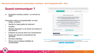 Étude 2020 / Les impacts de la pandémie
sur la communication numérique du secteur public
Quand communiquer ?
à Exemple le bandeau cookies : au moment du
dépôt
Informations claire et compréhensible, en deux
temps, a minima :
• Identité du responsable de traitement
• Finalités
• Manière d’accepter ou de refuser les cookies, le
cas échéant
• Existence du droit de retirer son consentement
• Scope pour lequel le consentement est
demandé
• Données collectées
• Renvoi vers la politique détaillée de
confidentialité
Rencontres nationales de la communication numérique • 29 et 30 septembre 2021 • Paris
 
