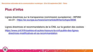 Étude 2020 / Les impacts de la pandémie
sur la communication numérique du secteur public
Plus d’infos
Lignes directrices sur la transparence (commission européenne) - WP260
rev.01 - https://ec.europa.eu/newsroom/article29/items/topic/6936
Lignes directrices et recommandations de la CNIL sur la gestion des cookies
https://www.cnil.fr/fr/cookies-et-autres-traceurs-la-cnil-publie-des-lignes-
directrices-modificatives-et-sa-recommandation
Rencontres nationales de la communication numérique • 29 et 30 septembre 2021 • Paris
 