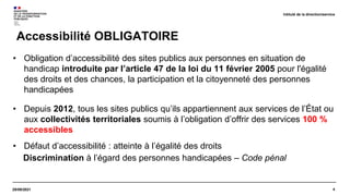4
29/09/2021
Accessibilité OBLIGATOIRE
Intitulé de la direction/service
• Obligation d’accessibilité des sites publics aux personnes en situation de
handicap introduite par l’article 47 de la loi du 11 février 2005 pour l'égalité
des droits et des chances, la participation et la citoyenneté des personnes
handicapées
• Depuis 2012, tous les sites publics qu’ils appartiennent aux services de l’État ou
aux collectivités territoriales soumis à l’obligation d’offrir des services 100 %
accessibles
• Défaut d’accessibilité : atteinte à l’égalité des droits
Discrimination à l’égard des personnes handicapées – Code pénal
 