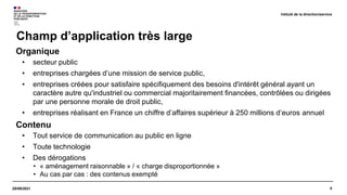 5
29/09/2021
Champ d’application très large
Intitulé de la direction/service
Organique
• secteur public
• entreprises chargées d’une mission de service public,
• entreprises créées pour satisfaire spécifiquement des besoins d'intérêt général ayant un
caractère autre qu'industriel ou commercial majoritairement financées, contrôlées ou dirigées
par une personne morale de droit public,
• entreprises réalisant en France un chiffre d’affaires supérieur à 250 millions d’euros annuel
Contenu
• Tout service de communication au public en ligne
• Toute technologie
• Des dérogations
• « aménagement raisonnable » / « charge disproportionnée »
• Au cas par cas : des contenus exempté
 