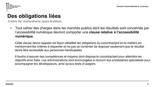 9
29/09/2021
Des obligations liées
Direction interministérielle du numérique
• Tout cahier des charges dans les marchés publics dont les résultats sont concernés par
l’accessibilité numérique devront comporter une clause relative à l’accessibilité
numérique.
Cette clause devra rappeler de façon détaillée les obligations du cocontractant en la matière en
mentionnant les critères à respecter et ne pas se contenter de disposer seulement que le résultat
devra être accessible aux personnes handicapées.
Il faudra s’assurer des compétences et moyens dont dispose le cocontractant pour atteindre les
objectifs ainsi fixés. Les administrations sont encouragées à recourir aux prestataires spécialisés pour
accompagner les développeurs, ainsi qu’aux tests d’usagers.
Cadre de réalisations sous-traitées
 