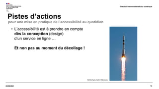 12
29/09/2021
Pistes d’actions
Direction interministérielle du numérique
• L’accessibilité est à prendre en compte
dès la conception (design)
d’un service en ligne …
Et non pas au moment du décollage !
pour une mise en pratique de l’accessibilité au quotidien
NASA/Carla Cioffi. Wikimedia
 