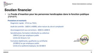 16
29/09/2021
Soutien financier
Direction interministérielle du numérique
• Le Fonds d’insertion pour les personnes handicapées dans la fonction publique
(FIPHFP)
Prestations et montants
Diagnostic rapide : 375 € ou 750 €,
Audit de contrôle : 1600 € à 4000€, selon nature du site et complexité
Accompagnement aux corrections : 4000 € à 6000 €
Sensibilisation, formation individuelle ou collective
1000 €/ jour par employeur public
Limite de 10 jours / an
Formation diplômante, qualifiante ou certifiante
10 000 €/ an par employeur public
Limite d’un plafond employeur de 30 000 €
 