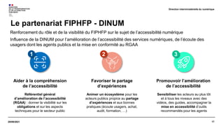 17
29/09/2021
Renforcement du rôle et de la visibilité du FIPHFP sur le sujet de l’accessibilité numérique
Influence de la DINUM pour l’amélioration de l’accessibilité des services numériques, de l’écoute des
usagers dont les agents publics et la mise en conformité au RGAA
Le partenariat FIPHFP - DINUM
Direction interministérielle du numérique
Aider à la compréhension
de l’accessibilité
Référentiel général
d’amélioration de l’accessibilité
(RGAA) : donner la visibilité sur les
obligations et sur les aspects
techniques pour le secteur public
Favoriser le partage
d’expériences
Animer un écosystème pour les
acteurs publics propice au partage
d’expériences et aux bonnes
pratiques (écoute usagers, achat,
audit, formation, …)
Promouvoir l’amélioration
de l’accessibilité
Sensibiliser les acteurs au plus tôt
et à tous les niveaux avec des
vidéos, des guides, accompagner la
mise en accessibilité d’outils
recommandés pour les agents
3
2
1
 