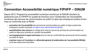 18
29/09/2021
Depuis 2013, Programme accessibilité numérique conduit par la DINUM résultant du
partenariat avec le FIPHFP en qualité de financeur pour l’amélioration de l’accessibilité
numérique des services de communication au public en ligne des employeurs publics et leur
mise en conformité avec le RGAA
o promotion de l’accessibilité des services de communication au public en ligne auprès des
employeurs publics (exemple en région avec Handi-Pacte territorial)
o sensibilisation des acteurs en charge de la mise en œuvre de services de communication au
public en ligne pour prendre en compte l’accessibilité
o accompagnement et appui technique pour la mise en conformité des services de communication
au public en ligne
o maintien à jour et l’évolution du référentiel général d’amélioration de l’accessibilité (RGAA)
et de ses ressources associées
Convention Accessibilité numérique FIPHFP – DINUM
Direction interministérielle du numérique
 