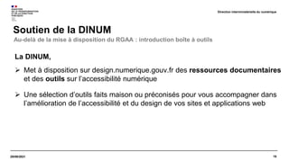 19
29/09/2021
Soutien de la DINUM
Direction interministérielle du numérique
La DINUM,
 Met à disposition sur design.numerique.gouv.fr des ressources documentaires
et des outils sur l’accessibilité numérique
 Une sélection d’outils faits maison ou préconisés pour vous accompagner dans
l’amélioration de l’accessibilité et du design de vos sites et applications web
Au-delà de la mise à disposition du RGAA : introduction boîte à outils
 