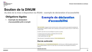 25
29/09/2021
Soutien de la DINUM
Direction interministérielle du numérique
Obligations légales
• Exemple de déclaration
d’accessibilité prêt à remplir
Au-delà de la mise à disposition du RGAA : exemple de déclaration d’accessibilité
 