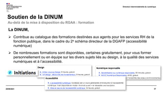 27
29/09/2021
Soutien de la DINUM
Direction interministérielle du numérique
La DINUM,
 Contribue au catalogue des formations destinées aux agents pour les services RH de la
fonction publique, dans le cadre du 2e schéma directeur de la DGAFP (accessibilité
numérique)
 De nombreuses formations sont disponibles, certaines gratuitement, pour vous former
personnellement ou en équipe sur les divers sujets liés au design, à la qualité des services
numériques et à l’accessibilité.
Au-delà de la mise à disposition du RGAA : formation
 