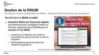 28
29/09/2021
Soutien de la DINUM
Direction interministérielle du numérique
Bientôt dans la Boîte à outils
 Assistant RGAA par Empreinte digitale,
une extension pour navigateur Firefox ou
Chrome, approuvé par la DINUM pour la
version 4.1 du RGAA
• assistance à la réalisation des audits en
accessibilité de page de site web, à partir du
navigateur
• téléchargeable gratuitement depuis les
magasins d’applications
Au-delà de la mise à disposition du RGAA : Assistant RGAA (extension de navigateur)
Photo Patchanu Noree, (Burst)
 