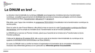 33
29/09/2021
La direction interministérielle du numérique (DINUM) accompagne les ministères dans leur transformation
numérique, conseille le gouvernement et développe des services et ressources partagées comme le réseau
interministériel de l’État, FranceConnect, data.gouv.fr ou api.gouv.fr.
Elle pilote, avec l’appui des ministères, le programme TECH.GOUV d’accélération de la transformation numérique du
service public.
Dans le cadre du plan France Relance, elle pilote la mise en œuvre du volet Transformation numérique de l’État et
des territoires, pour le compte du ministère de la Transformation et de la Fonction publiques.
La DINUM est un service du Premier ministre, placé sous l’autorité de la ministre de la Transformation et de la
Fonction publiques.
Créée par le décret du 25 octobre 2019, elle a pris la suite de la direction interministérielle du numérique et du
système d’information et de communication de l’État (DINSIC).
En outre, la DINUM s’est vu confier la mission d’organisation et d’animation de la concertation nécessaire à
l’évolution des référentiels généraux et en particulier du référentiel général d’accessibilité.
La DINUM en bref …
Direction interministérielle du numérique
 
