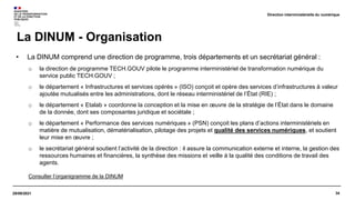 34
29/09/2021
• La DINUM comprend une direction de programme, trois départements et un secrétariat général :
o la direction de programme TECH.GOUV pilote le programme interministériel de transformation numérique du
service public TECH.GOUV ;
o le département « Infrastructures et services opérés » (ISO) conçoit et opère des services d’infrastructures à valeur
ajoutée mutualisés entre les administrations, dont le réseau interministériel de l’État (RIE) ;
o le département « Etalab » coordonne la conception et la mise en œuvre de la stratégie de l’État dans le domaine
de la donnée, dont ses composantes juridique et sociétale ;
o le département « Performance des services numériques » (PSN) conçoit les plans d’actions interministériels en
matière de mutualisation, dématérialisation, pilotage des projets et qualité des services numériques, et soutient
leur mise en œuvre ;
o le secrétariat général soutient l’activité de la direction : il assure la communication externe et interne, la gestion des
ressources humaines et financières, la synthèse des missions et veille à la qualité des conditions de travail des
agents.
Consulter l’organigramme de la DINUM
La DINUM - Organisation
Direction interministérielle du numérique
 