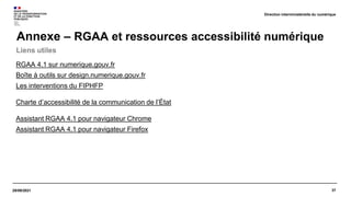 37
RGAA 4.1 sur numerique.gouv.fr
Boîte à outils sur design.numerique.gouv.fr
Les interventions du FIPHFP
Charte d’accessibilité de la communication de l’État
Assistant RGAA 4.1 pour navigateur Chrome
Assistant RGAA 4.1 pour navigateur Firefox
29/09/2021
Liens utiles
Annexe – RGAA et ressources accessibilité numérique
Direction interministérielle du numérique
 
