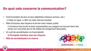 Étude 2020 / Les impacts de la pandémie
sur la communication numérique du secteur public
En quoi cela concerne la communication?
• Communication de plus en plus digitalisée (réseaux sociaux, etc.)
i) Vidéo en ligne => 80% du trafic internet mondial
• Rôle d’inclusion des citoyens et de lien avec l’acteur public
i) Contenus trop lourds et donc inaccessibles aux usagers se trouvant dans des
zones non couvertes par la 4G (délais de chargement dissuasifs).
• Un outil de sensibilisation et d’exemplarité
i) Principale interface avec les citoyens
• Rôle de sensibilisation en interne
 