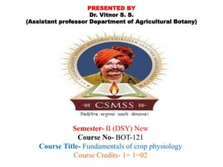 PRESENTED BY
Dr. Vitnor S. S.
(Assistant professor Department of Agricultural Botany)
Semester- II (DSY) New
Course No- BOT-121
Course Title- Fundamentals of crop physiology
Course Credits- 1+ 1=02
 