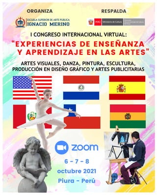 I CONGRESO INTERNACIONAL VIRTUAL:
“EXPERIENCIAS DE ENSEÑANZA
Y APRENDIZAJE EN LAS ARTES”
ORGANIZA RESPALDA
ARTES VISUALES, DANZA, PINTURA, ESCULTURA,
PRODUCCIÓN EN DISEÑO GRÁFICO Y ARTES PUBLICITARIAS
6 - 7 - 8
octubre 2021
Piura - Perú
 