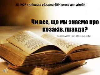 Чи все, що ми знаємо про
козаків, правда?
Розвінчуємо найголовніші міфи
КЗ КОР «Київська обласна бібліотека для дітей»
 