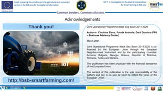 Jointlypreparingtheconditionsintheagriculturalandconnected
sectorsintheBSBareaforthedigitaltransformation
WP.T.1.Investigationonthelevelofpreparedness
forSmartfarminginBSBarea
Acknowledgements
Thank you!
http://bsb-smartfarming.com/
Joint Operational Programme Black Sea Basin 2014-2020
Author/s: Ciochina Elena, Palade Anatolie, Darii Dumitru (PP6
– Business Advisory Center)
March 2021
Joint Operational Programme Black Sea Basin 2014-2020 is co-
financed by the European Union through the European
Neighbourhood Instrument and by the participating countries:
Armenia, Bulgaria, Georgia, Greece, Republic of Moldova,
Romania, Turkey and Ukraine.
This publication has been produced with the financial assistance
of the European Union.
The content of this publication is the sole responsibility of the
authors and can in no way be taken to reflect the views of the
European Union.
 