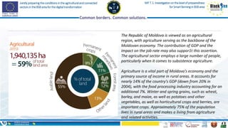 Jointlypreparingtheconditionsintheagriculturalandconnected
sectorsintheBSBareaforthedigitaltransformation
WP.T.1.Investigationonthelevelofpreparedness
forSmartfarminginBSBarea
The Republic of Moldova is viewed as an agricultural
region, with agriculture serving as the backbone of the
Moldovan economy. The contribution of GDP and the
impact on the job rate may also suppor1t this assertion.
The agricultural sector employs a large number of people,
particularly when it comes to subsistence agriculture.
Agriculture is a vital part of Moldova's economy and the
primary source of income in rural areas. It accounts for
nearly 14% of the country's GDP (down from 20% in
2004), with the food processing industry accounting for an
additional 7%. Winter and spring grains, such as wheat,
barley, and maize, as well as potatoes and other
vegetables, as well as horticultural crops and berries, are
important crops. Approximately 75% of the population
lives in rural areas and makes a living from agriculture
and related activities.
 