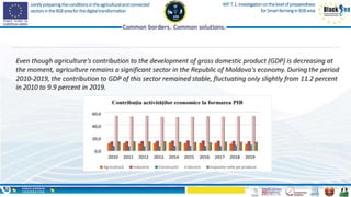 Jointlypreparingtheconditionsintheagriculturalandconnected
sectorsintheBSBareaforthedigitaltransformation
WP.T.1.Investigationonthelevelofpreparedness
forSmartfarminginBSBarea
Even though agriculture's contribution to the development of gross domestic product (GDP) is decreasing at
the moment, agriculture remains a significant sector in the Republic of Moldova's economy. During the period
2010-2019, the contribution to GDP of this sector remained stable, fluctuating only slightly from 11.2 percent
in 2010 to 9.9 percent in 2019.
 