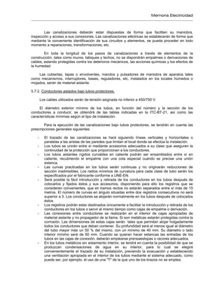 Memoria Electricidad
Las canalizaciones deberán estar dispuestas de forma que faciliten su maniobra,
inspección y acceso a sus conexiones. Las canalizaciones eléctricas se establecerán de forma que
mediante la conveniente identificación de sus circuitos y elementos, se pueda proceder en todo
momento a reparaciones, transformaciones, etc.
En toda la longitud de los pasos de canalizaciones a través de elementos de la
construcción, tales como muros, tabiques y techos, no se dispondrán empalmes o derivaciones de
cables, estando protegidas contra los deterioros mecánicos, las acciones químicas y los efectos de
la humedad.
Las cubiertas, tapas o envolventes, mandos y pulsadores de maniobra de aparatos tales
como mecanismos, interruptores, bases, reguladores, etc, instalados en los locales húmedos o
mojados, serán de material aislante.
5.7.2. Conductores aislados bajo tubos protectores.
Los cables utilizados serán de tensión asignada no inferior a 450/750 V.
El diámetro exterior mínimo de los tubos, en función del número y la sección de los
conductores a conducir, se obtendrá de las tablas indicadas en la ITC-BT-21, así como las
características mínimas según el tipo de instalación.
Para la ejecución de las canalizaciones bajo tubos protectores, se tendrán en cuenta las
prescripciones generales siguientes:
- El trazado de las canalizaciones se hará siguiendo líneas verticales y horizontales o
paralelas a las aristas de las paredes que limitan el local donde se efectúa la instalación.
- Los tubos se unirán entre sí mediante accesorios adecuados a su clase que aseguren la
continuidad de la protección que proporcionan a los conductores.
- Los tubos aislantes rígidos curvables en caliente podrán ser ensamblados entre sí en
caliente, recubriendo el empalme con una cola especial cuando se precise una unión
estanca.
- Las curvas practicadas en los tubos serán continuas y no originarán reducciones de
sección inadmisibles. Los radios mínimos de curvatura para cada clase de tubo serán los
especificados por el fabricante conforme a UNE-EN.
- Será posible la fácil introducción y retirada de los conductores en los tubos después de
colocarlos y fijados éstos y sus accesorios, disponiendo para ello los registros que se
consideren convenientes, que en tramos rectos no estarán separados entre sí más de 15
metros. El número de curvas en ángulo situadas entre dos registros consecutivos no será
superior a 3. Los conductores se alojarán normalmente en los tubos después de colocados
éstos.
- Los registros podrán estar destinados únicamente a facilitar la introducción y retirada de los
conductores en los tubos o servir al mismo tiempo como cajas de empalme o derivación.
- Las conexiones entre conductores se realizarán en el interior de cajas apropiadas de
material aislante y no propagador de la llama. Si son metálicas estarán protegidas contra la
corrosión. Las dimensiones de estas cajas serán tales que permitan alojar holgadamente
todos los conductores que deban contener. Su profundidad será al menos igual al diámetro
del tubo mayor más un 50 % del mismo, con un mínimo de 40 mm. Su diámetro o lado
interior mínimo será de 60 mm. Cuando se quieran hacer estancas las entradas de los
tubos en las cajas de conexión, deberán emplearse prensaestopas o racores adecuados.
- En los tubos metálicos sin aislamiento interior, se tendrá en cuenta la posibilidad de que se
produzcan condensaciones de agua en su interior, para lo cual se elegirá
convenientemente el trazado de su instalación, previendo la evacuación y estableciendo
una ventilación apropiada en el interior de los tubos mediante el sistema adecuado, como
puede ser, por ejemplo, el uso de una "T" de la que uno de los brazos no se emplea.
 