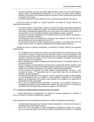 Memoria Electricidad
- Los tubos metálicos que sean accesibles deben ponerse a tierra. Su continuidad eléctrica
deberá quedar convenientemente asegurada. En el caso de utilizar tubos metálicos
flexibles, es necesario que la distancia entre dos puestas a tierra consecutivas de los tubos
no exceda de 10 metros.
- No podrán utilizarse los tubos metálicos como conductores de protección o de neutro.
Cuando los tubos se instalen en montaje superficial, se tendrán en cuenta, además, las
siguientes prescripciones:
- Los tubos se fijarán a las paredes o techos por medio de bridas o abrazaderas protegidas
contra la corrosión y sólidamente sujetas. La distancia entre éstas será, como máximo, de
0,50 metros. Se dispondrán fijaciones de una y otra parte en los cambios de dirección, en
los empalmes y en la proximidad inmediata de las entradas en cajas o aparatos.
- Los tubos se colocarán adaptándose a la superficie sobre la que se instalan, curvándose o
usando los accesorios necesarios.
- En alineaciones rectas, las desviaciones del eje del tubo respecto a la línea que une los
puntos extremos no serán superiores al 2 por 100.
- Es conveniente disponer los tubos, siempre que sea posible, a una altura mínima de 2,50
metros sobre el suelo, con objeto de protegerlos de eventuales daños mecánicos.
Cuando los tubos se coloquen empotrados, se tendrán en cuenta, además, las siguientes
prescripciones:
- En la instalación de los tubos en el interior de los elementos de la construcción, las rozas
no pondrán en peligro la seguridad de las paredes o techos en que se practiquen. Las
dimensiones de las rozas serán suficientes para que los tubos queden recubiertos por una
capa de 1 centímetro de espesor, como mínimo. En los ángulos, el espesor de esta capa
puede reducirse a 0,5 centímetros.
- No se instalarán entre forjado y revestimiento tubos destinados a la instalación eléctrica de
las plantas inferiores.
- Para la instalación correspondiente a la propia planta, únicamente podrán instalarse, entre
forjado y revestimiento, tubos que deberán quedar recubiertos por una capa de hormigón o
mortero de 1 centímetro de espesor, como mínimo, además del revestimiento.
- En los cambios de dirección, los tubos estarán convenientemente curvados o bien
provistos de codos o "T" apropiados, pero en este último caso sólo se admitirán los
provistos de tapas de registro.
- Las tapas de los registros y de las cajas de conexión quedarán accesibles y desmontables
una vez finalizada la obra. Los registros y cajas quedarán enrasados con la superficie
exterior del revestimiento de la pared o techo cuando no se instalen en el interior de un
alojamiento cerrado y practicable.
- En el caso de utilizarse tubos empotrados en paredes, es conveniente disponer los
recorridos horizontales a 50 centímetros como máximo, de suelo o techos y los verticales a
una distancia de los ángulos de esquinas no superior a 20 centímetros.
5.7.3. Conductores aislados fijados directamente sobre las paredes.
Estas instalaciones se establecerán con cables de tensiones asignadas no inferiores a
0,6/1 kV, armados, provistos de aislamiento y cubierta.
Para la ejecución de las canalizaciones se tendrán en cuenta las siguientes prescripciones:
- Se fijarán sobre las paredes por medio de bridas, abrazaderas, o collares de forma que no
perjudiquen las cubiertas de los mismos.
- Con el fin de que los cables no sean susceptibles de doblarse por efecto de su propio
peso, los puntos de fijación de los mismos estarán suficientemente próximos. La distancia
 