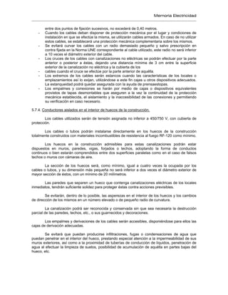 Memoria Electricidad
entre dos puntos de fijación sucesivos, no excederá de 0,40 metros.
- Cuando los cables deban disponer de protección mecánica por el lugar y condiciones de
instalación en que se efectúe la misma, se utilizarán cables armados. En caso de no utilizar
estos cables, se establecerá una protección mecánica complementaria sobre los mismos.
- Se evitará curvar los cables con un radio demasiado pequeño y salvo prescripción en
contra fijada en la Norma UNE correspondiente al cable utilizado, este radio no será inferior
a 10 veces el diámetro exterior del cable.
- Los cruces de los cables con canalizaciones no eléctricas se podrán efectuar por la parte
anterior o posterior a éstas, dejando una distancia mínima de 3 cm entre la superficie
exterior de la canalización no eléctrica y la cubierta de los
- cables cuando el cruce se efectúe por la parte anterior de aquélla.
- Los extremos de los cables serán estancos cuando las características de los locales o
emplazamientos así lo exijan, utilizándose a este fin cajas u otros dispositivos adecuados.
La estanqueidad podrá quedar asegurada con la ayuda de prensaestopas.
- Los empalmes y conexiones se harán por medio de cajas o dispositivos equivalentes
provistos de tapas desmontables que aseguren a la vez la continuidad de la protección
mecánica establecida, el aislamiento y la inaccesibilidad de las conexiones y permitiendo
su verificación en caso necesario.
5.7.4. Conductores aislados en el interior de huecos de la construcción.
Los cables utilizados serán de tensión asignada no inferior a 450/750 V, con cubierta de
protección.
Los cables o tubos podrán instalarse directamente en los huecos de la construcción
totalmente construidos con materiales incombustibles de resistencia al fuego RF-120 como mínimo.
Los huecos en la construcción admisibles para estas canalizaciones podrán estar
dispuestos en muros, paredes, vigas, forjados o techos, adoptando la forma de conductos
continuos o bien estarán comprendidos entre dos superficies paralelas como en el caso de falsos
techos o muros con cámaras de aire.
La sección de los huecos será, como mínimo, igual a cuatro veces la ocupada por los
cables o tubos, y su dimensión más pequeña no será inferior a dos veces el diámetro exterior de
mayor sección de éstos, con un mínimo de 20 milímetros.
Las paredes que separen un hueco que contenga canalizaciones eléctricas de los locales
inmediatos, tendrán suficiente solidez para proteger éstas contra acciones previsibles.
Se evitarán, dentro de lo posible, las asperezas en el interior de los huecos y los cambios
de dirección de los mismos en un número elevado o de pequeño radio de curvatura.
La canalización podrá ser reconocida y conservada sin que sea necesaria la destrucción
parcial de las paredes, techos, etc., o sus guarnecidos y decoraciones.
Los empalmes y derivaciones de los cables serán accesibles, disponiéndose para ellos las
cajas de derivación adecuadas.
Se evitará que puedan producirse infiltraciones, fugas o condensaciones de agua que
puedan penetrar en el interior del hueco, prestando especial atención a la impermeabilidad de sus
muros exteriores, así como a la proximidad de tuberías de conducción de líquidos, penetración de
agua al efectuar la limpieza de suelos, posibilidad de acumulación de aquélla en partes bajas del
hueco, etc.
 