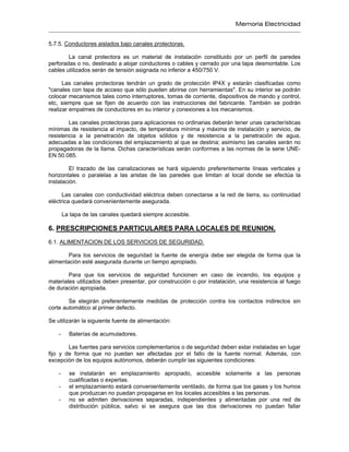 Memoria Electricidad
5.7.5. Conductores aislados bajo canales protectoras.
La canal protectora es un material de instalación constituido por un perfil de paredes
perforadas o no, destinado a alojar conductores o cables y cerrado por una tapa desmontable. Los
cables utilizados serán de tensión asignada no inferior a 450/750 V.
Las canales protectoras tendrán un grado de protección IP4X y estarán clasificadas como
"canales con tapa de acceso que sólo pueden abrirse con herramientas". En su interior se podrán
colocar mecanismos tales como interruptores, tomas de corriente, dispositivos de mando y control,
etc, siempre que se fijen de acuerdo con las instrucciones del fabricante. También se podrán
realizar empalmes de conductores en su interior y conexiones a los mecanismos.
Las canales protectoras para aplicaciones no ordinarias deberán tener unas características
mínimas de resistencia al impacto, de temperatura mínima y máxima de instalación y servicio, de
resistencia a la penetración de objetos sólidos y de resistencia a la penetración de agua,
adecuadas a las condiciones del emplazamiento al que se destina; asimismo las canales serán no
propagadoras de la llama. Dichas características serán conformes a las normas de la serie UNE-
EN 50.085.
El trazado de las canalizaciones se hará siguiendo preferentemente líneas verticales y
horizontales o paralelas a las aristas de las paredes que limitan al local donde se efectúa la
instalación.
Las canales con conductividad eléctrica deben conectarse a la red de tierra, su continuidad
eléctrica quedará convenientemente asegurada.
La tapa de las canales quedará siempre accesible.
6. PRESCRIPCIONES PARTICULARES PARA LOCALES DE REUNION.
6.1. ALIMENTACION DE LOS SERVICIOS DE SEGURIDAD.
Para los servicios de seguridad la fuente de energía debe ser elegida de forma que la
alimentación esté asegurada durante un tiempo apropiado.
Para que los servicios de seguridad funcionen en caso de incendio, los equipos y
materiales utilizados deben presentar, por construcción o por instalación, una resistencia al fuego
de duración apropiada.
Se elegirán preferentemente medidas de protección contra los contactos indirectos sin
corte automático al primer defecto.
Se utilizarán la siguiente fuente de alimentación:
- Baterías de acumuladores.
Las fuentes para servicios complementarios o de seguridad deben estar instaladas en lugar
fijo y de forma que no puedan ser afectadas por el fallo de la fuente normal. Además, con
excepción de los equipos autónomos, deberán cumplir las siguientes condiciones:
- se instalarán en emplazamiento apropiado, accesible solamente a las personas
cualificadas o expertas.
- el emplazamiento estará convenientemente ventilado, de forma que los gases y los humos
que produzcan no puedan propagarse en los locales accesibles a las personas.
- no se admiten derivaciones separadas, independientes y alimentadas por una red de
distribución pública, salvo si se asegura que las dos derivaciones no puedan fallar
 