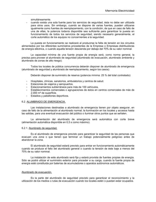 Memoria Electricidad
simultáneamente.
- cuando exista una sola fuente para los servicios de seguridad, ésta no debe ser utilizada
para otros usos. Sin embargo, cuando se dispone de varias fuentes, pueden utilizarse
igualmente como fuentes de reemplazamiento, con la condición, de que en caso de fallo de
una de ellas, la potencia todavía disponible sea suficiente para garantizar la puesta en
funcionamiento de todos los servicios de seguridad, siendo necesario generalmente, el
corte automático de los equipos no concernientes a la seguridad.
La puesta en funcionamiento se realizará al producirse la falta de tensión en los circuitos
alimentados por los diferentes suministros procedentes de la Empresa o Empresas distribuidoras
de energía eléctrica, o cuando aquella tensión descienda por debajo del 70% de su valor nominal.
La capacidad mínima de una fuente propia de energía será, como norma general, la
precisa para proveer al alumbrado de seguridad (alumbrado de evacuación, alumbrado ambiente y
alumbrado de zonas de alto riesgo).
Todos los locales de pública concurrencia deberán disponer de alumbrado de emergencia
(alumbrado de seguridad y alumbrado de reemplazamiento, según los casos).
Deberán disponer de suministro de reserva (potencia mínima: 25 % del total contratado):
- Hospitales, clínicas, sanatorios, ambulatorios y centros de salud.
- Estaciones de viajeros y aeropuertos.
- Estacionamientos subterráneos para más de 100 vehículos.
- Establecimientos comerciales o agrupaciones de éstos en centros comerciales de más de
2.000 m² de superficie.
- Estadios y pabellones deportivos.
6.2. ALUMBRADO DE EMERGENCIA.
Las instalaciones destinadas a alumbrado de emergencia tienen por objeto asegurar, en
caso de fallo de la alimentación al alumbrado normal, la iluminación en los locales y accesos hasta
las salidas, para una eventual evacuación del público o iluminar otros puntos que se señalen.
La alimentación del alumbrado de emergencia será automática con corte breve
(alimentación automática disponible en 0,5 s como máximo).
6.2.1. Alumbrado de seguridad.
Es el alumbrado de emergencia previsto para garantizar la seguridad de las personas que
evacuen una zona o que tienen que terminar un trabajo potencialmente peligroso antes de
abandonar la zona.
El alumbrado de seguridad estará previsto para entrar en funcionamiento automáticamente
cuando se produce el fallo del alumbrado general o cuando la tensión de éste baje a menos del
70% de su valor nominal.
La instalación de este alumbrado será fija y estará provista de fuentes propias de energía.
Sólo se podrá utilizar el suministro exterior para proceder a su carga, cuando la fuente propia de
energía esté constituida por baterías de acumuladores o aparatos autónomos automáticos.
Alumbrado de evacuación.
Es la parte del alumbrado de seguridad previsto para garantizar el reconocimiento y la
utilización de los medios o rutas de evacuación cuando los locales estén o puedan estar ocupados.
 