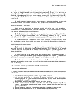 Memoria Electricidad
En rutas de evacuación, el alumbrado de evacuación debe proporcionar, a nivel del suelo y
en el eje de los pasos principales, una iluminancia horizontal mínima de 1 lux. En los puntos en los
que estén situados los equipos de las instalaciones de protección contra incendios que exijan
utilización manual y en los cuadros de distribución del alumbrado, la iluminancia mínima será de 5
lux. La relación entre la iluminancia máxima y la mínima en el eje de los pasos principales será
menor de 40.
El alumbrado de evacuación deberá poder funcionar, cuando se produzca el fallo de la
alimentación normal, como mínimo durante una hora, proporcionando la iluminancia prevista.
Alumbrado ambiente o anti-pánico.
Es la parte del alumbrado de seguridad previsto para evitar todo riesgo de pánico y
proporcionar una iluminación ambiente adecuada que permita a los ocupantes identificar y acceder
a las rutas de evacuación e identificar obstáculos.
El alumbrado ambiente o anti-pánico debe proporcionar una iluminancia horizontal mínima
de 0,5 lux en todo el espacio considerado, desde el suelo hasta una altura de 1 m. La relación
entre la iluminancia máxima y la mínima en todo el espacio considerado será menor de 40.
El alumbrado ambiente o anti-pánico deberá poder funcionar, cuando se produzca el fallo
de la alimentación normal, como mínimo durante una hora, proporcionando la iluminancia prevista.
Alumbrado de zonas de alto riesgo.
Es la parte del alumbrado de seguridad previsto para garantizar la seguridad de las
personas ocupadas en actividades potencialmente peligrosas o que trabajan en un entorno
peligroso. Permite la interrupción de los trabajos con seguridad para el operador y para los otros
ocupantes del local.
El alumbrado de las zonas de alto riesgo debe proporcionar una iluminancia mínima de 15
lux o el 10% de la iluminancia normal, tomando siempre el mayor de los valores. La relación entre
la iluminancia máxima y la mínima en todo el espacio considerado será menor de 10.
El alumbrado de las zonas de alto riesgo deberá poder funcionar, cuando se produzca el
fallo de la alimentación normal, como mínimo el tiempo necesario para abandonar la actividad o
zona de alto riesgo.
6.2.2. Lugares en que deberá instalarse alumbrado de emergencia.
Con alumbrado de seguridad.
Es obligatorio situar el alumbrado de seguridad en las siguientes zonas de los locales de pública
concurrencia:
a) en todos los recintos cuya ocupación sea mayor de 100 personas.
b) los recorridos generales de evacuación de zonas destinadas a usos residencial u
hospitalario y los de zonas destinadas a cualquier otro uso que estén previstos para la
evacuación de más de 100 personas.
c) en los aseos generales de planta en edificios de acceso público.
d) en los estacionamientos cerrados y cubiertos para más de 5 vehículos, incluidos los
pasillos y las escaleras que conduzcan desde aquellos hasta el exterior o hasta las zonas
generales del edificio.
e) en los locales que alberguen equipos generales de las instalaciones de protección.
f) en las salidas de emergencia y en las señales de seguridad reglamentarias.
 
