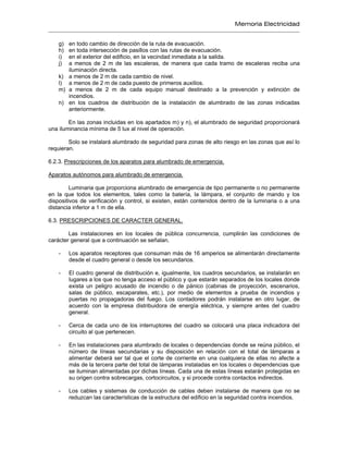 Memoria Electricidad
g) en todo cambio de dirección de la ruta de evacuación.
h) en toda intersección de pasillos con las rutas de evacuación.
i) en el exterior del edificio, en la vecindad inmediata a la salida.
j) a menos de 2 m de las escaleras, de manera que cada tramo de escaleras reciba una
iluminación directa.
k) a menos de 2 m de cada cambio de nivel.
l) a menos de 2 m de cada puesto de primeros auxilios.
m) a menos de 2 m de cada equipo manual destinado a la prevención y extinción de
incendios.
n) en los cuadros de distribución de la instalación de alumbrado de las zonas indicadas
anteriormente.
En las zonas incluidas en los apartados m) y n), el alumbrado de seguridad proporcionará
una iluminancia mínima de 5 lux al nivel de operación.
Solo se instalará alumbrado de seguridad para zonas de alto riesgo en las zonas que así lo
requieran.
6.2.3. Prescripciones de los aparatos para alumbrado de emergencia.
Aparatos autónomos para alumbrado de emergencia.
Luminaria que proporciona alumbrado de emergencia de tipo permanente o no permanente
en la que todos los elementos, tales como la batería, la lámpara, el conjunto de mando y los
dispositivos de verificación y control, si existen, están contenidos dentro de la luminaria o a una
distancia inferior a 1 m de ella.
6.3. PRESCRIPCIONES DE CARACTER GENERAL.
Las instalaciones en los locales de pública concurrencia, cumplirán las condiciones de
carácter general que a continuación se señalan.
- Los aparatos receptores que consuman más de 16 amperios se alimentarán directamente
desde el cuadro general o desde los secundarios.
- El cuadro general de distribución e, igualmente, los cuadros secundarios, se instalarán en
lugares a los que no tenga acceso el público y que estarán separados de los locales donde
exista un peligro acusado de incendio o de pánico (cabinas de proyección, escenarios,
salas de público, escaparates, etc.), por medio de elementos a prueba de incendios y
puertas no propagadoras del fuego. Los contadores podrán instalarse en otro lugar, de
acuerdo con la empresa distribuidora de energía eléctrica, y siempre antes del cuadro
general.
- Cerca de cada uno de los interruptores del cuadro se colocará una placa indicadora del
circuito al que pertenecen.
- En las instalaciones para alumbrado de locales o dependencias donde se reúna público, el
número de líneas secundarias y su disposición en relación con el total de lámparas a
alimentar deberá ser tal que el corte de corriente en una cualquiera de ellas no afecte a
más de la tercera parte del total de lámparas instaladas en los locales o dependencias que
se iluminan alimentadas por dichas líneas. Cada una de estas líneas estarán protegidas en
su origen contra sobrecargas, cortocircuitos, y si procede contra contactos indirectos.
- Los cables y sistemas de conducción de cables deben instalarse de manera que no se
reduzcan las características de la estructura del edificio en la seguridad contra incendios.
 