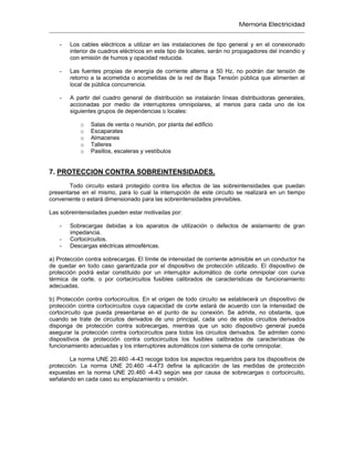 Memoria Electricidad
- Los cables eléctricos a utilizar en las instalaciones de tipo general y en el conexionado
interior de cuadros eléctricos en este tipo de locales, serán no propagadores del incendio y
con emisión de humos y opacidad reducida.
- Las fuentes propias de energía de corriente alterna a 50 Hz, no podrán dar tensión de
retorno a la acometida o acometidas de la red de Baja Tensión pública que alimenten al
local de pública concurrencia.
- A partir del cuadro general de distribución se instalarán líneas distribuidoras generales,
accionadas por medio de interruptores omnipolares, al menos para cada uno de los
siguientes grupos de dependencias o locales:
o Salas de venta o reunión, por planta del edificio
o Escaparates
o Almacenes
o Talleres
o Pasillos, escaleras y vestíbulos
7. PROTECCION CONTRA SOBREINTENSIDADES.
Todo circuito estará protegido contra los efectos de las sobreintensidades que puedan
presentarse en el mismo, para lo cual la interrupción de este circuito se realizará en un tiempo
conveniente o estará dimensionado para las sobreintensidades previsibles.
Las sobreintensidades pueden estar motivadas por:
- Sobrecargas debidas a los aparatos de utilización o defectos de aislamiento de gran
impedancia.
- Cortocircuitos.
- Descargas eléctricas atmosféricas.
a) Protección contra sobrecargas. El límite de intensidad de corriente admisible en un conductor ha
de quedar en todo caso garantizada por el dispositivo de protección utilizado. El dispositivo de
protección podrá estar constituido por un interruptor automático de corte omnipolar con curva
térmica de corte, o por cortacircuitos fusibles calibrados de características de funcionamiento
adecuadas.
b) Protección contra cortocircuitos. En el origen de todo circuito se establecerá un dispositivo de
protección contra cortocircuitos cuya capacidad de corte estará de acuerdo con la intensidad de
cortocircuito que pueda presentarse en el punto de su conexión. Se admite, no obstante, que
cuando se trate de circuitos derivados de uno principal, cada uno de estos circuitos derivados
disponga de protección contra sobrecargas, mientras que un solo dispositivo general pueda
asegurar la protección contra cortocircuitos para todos los circuitos derivados. Se admiten como
dispositivos de protección contra cortocircuitos los fusibles calibrados de características de
funcionamiento adecuadas y los interruptores automáticos con sistema de corte omnipolar.
La norma UNE 20.460 -4-43 recoge todos los aspectos requeridos para los dispositivos de
protección. La norma UNE 20.460 -4-473 define la aplicación de las medidas de protección
expuestas en la norma UNE 20.460 -4-43 según sea por causa de sobrecargas o cortocircuito,
señalando en cada caso su emplazamiento u omisión.
 
