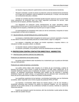 Memoria Electricidad
se requiere ninguna protección suplementaria contra las sobretensiones transitorias.
- Situación controlada: cuando es preciso la protección contra las sobretensiones transitorias
en el origen de la instalación, pues la instalación se alimenta por, o incluye, una línea aérea
con conductores desnudos o aislados.
También se considera situación controlada aquella situación natural en que es conveniente
incluir dispositivos de protección para una mayor seguridad (continuidad de servicio, valor
económico de los equipos, pérdidas irreparables, etc.).
Los dispositivos de protección contra sobretensiones de origen atmosférico deben
seleccionarse de forma que su nivel de protección sea inferior a la tensión soportada a impulso de
la categoría de los equipos y materiales que se prevé que se vayan a instalar.
Los descargadores se conectarán entre cada uno de los conductores, incluyendo el neutro
o compensador y la tierra de la instalación.
8.3. SELECCIÓN DE LOS MATERIALES EN LA INSTALACIÓN.
Los equipos y materiales deben escogerse de manera que su tensión soportada a impulsos
no sea inferior a la tensión soportada prescrita en la tabla anterior, según su categoría.
Los equipos y materiales que tengan una tensión soportada a impulsos inferior a la
indicada en la tabla, se pueden utilizar, no obstante:
- en situación natural, cuando el riesgo sea aceptable.
- en situación controlada, si la protección contra las sobretensiones es adecuada.
9. PROTECCION CONTRA CONTACTOS DIRECTOS E INDIRECTOS.
9.1. PROTECCION CONTRA CONTACTOS DIRECTOS.
Protección por aislamiento de las partes activas.
Las partes activas deberán estar recubiertas de un aislamiento que no pueda ser eliminado
más que destruyéndolo.
Protección por medio de barreras o envolventes.
Las partes activas deben estar situadas en el interior de las envolventes o detrás de
barreras que posean, como mínimo, el grado de protección IP XXB, según UNE20.324. Si se
necesitan aberturas mayores para la reparación de piezas o para el buen funcionamiento de los
equipos, se adoptarán precauciones apropiadas para impedir que las personas o animales
domésticos toquen las partes activas y se garantizará que las personas sean conscientes del
hecho de que las partes activas no deben ser tocadas voluntariamente.
Las superficies superiores de las barreras o envolventes horizontales que son fácilmente
accesibles, deben responder como mínimo al grado de protección IP4X o IP XXD.
Las barreras o envolventes deben fijarse de manera segura y ser de una robustez y
durabilidad suficientes para mantener los grados de protección exigidos, con una separación
suficiente de las partes activas en las condiciones normales de servicio, teniendo en cuenta las
influencias externas.
Cuando sea necesario suprimir las barreras, abrir las envolventes o quitar partes de éstas,
esto no debe ser posible más que:
 