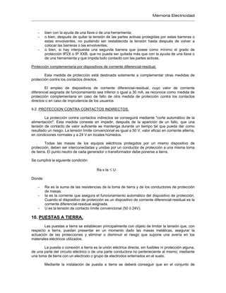 Memoria Electricidad
- bien con la ayuda de una llave o de una herramienta;
- o bien, después de quitar la tensión de las partes activas protegidas por estas barreras o
estas envolventes, no pudiendo ser restablecida la tensión hasta después de volver a
colocar las barreras o las envolventes;
- o bien, si hay interpuesta una segunda barrera que posee como mínimo el grado de
protección IP2X o IP XXB, que no pueda ser quitada más que con la ayuda de una llave o
de una herramienta y que impida todo contacto con las partes activas.
Protección complementaria por dispositivos de corriente diferencial-residual.
Esta medida de protección está destinada solamente a complementar otras medidas de
protección contra los contactos directos.
El empleo de dispositivos de corriente diferencial-residual, cuyo valor de corriente
diferencial asignada de funcionamiento sea inferior o igual a 30 mA, se reconoce como medida de
protección complementaria en caso de fallo de otra medida de protección contra los contactos
directos o en caso de imprudencia de los usuarios.
9.2. PROTECCION CONTRA CONTACTOS INDIRECTOS.
La protección contra contactos indirectos se conseguirá mediante "corte automático de la
alimentación". Esta medida consiste en impedir, después de la aparición de un fallo, que una
tensión de contacto de valor suficiente se mantenga durante un tiempo tal que pueda dar como
resultado un riesgo. La tensión límite convencional es igual a 50 V, valor eficaz en corriente alterna,
en condiciones normales y a 24 V en locales húmedos.
Todas las masas de los equipos eléctricos protegidos por un mismo dispositivo de
protección, deben ser interconectadas y unidas por un conductor de protección a una misma toma
de tierra. El punto neutro de cada generador o transformador debe ponerse a tierra.
Se cumplirá la siguiente condición:
Ra x Ia ≤ U
Donde:
- Ra es la suma de las resistencias de la toma de tierra y de los conductores de protección
de masas.
- Ia es la corriente que asegura el funcionamiento automático del dispositivo de protección.
Cuando el dispositivo de protección es un dispositivo de corriente diferencial-residual es la
corriente diferencial-residual asignada.
- U es la tensión de contacto límite convencional (50 ó 24V).
10. PUESTAS A TIERRA.
Las puestas a tierra se establecen principalmente con objeto de limitar la tensión que, con
respecto a tierra, puedan presentar en un momento dado las masas metálicas, asegurar la
actuación de las protecciones y eliminar o disminuir el riesgo que supone una avería en los
materiales eléctricos utilizados.
La puesta o conexión a tierra es la unión eléctrica directa, sin fusibles ni protección alguna,
de una parte del circuito eléctrico o de una parte conductora no perteneciente al mismo, mediante
una toma de tierra con un electrodo o grupo de electrodos enterrados en el suelo.
Mediante la instalación de puesta a tierra se deberá conseguir que en el conjunto de
 