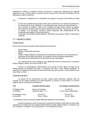 Memoria Electricidad
instalaciones, edificios y superficie próxima del terreno no aparezcan diferencias de potencial
peligrosas y que, al mismo tiempo, permita el paso a tierra de las corrientes de defecto o las de
descarga de origen atmosférico.
La elección e instalación de los materiales que aseguren la puesta a tierra deben ser tales
que:
- El valor de la resistencia de puesta a tierra esté conforme con las normas de protección y
de funcionamiento de la instalación y se mantenga de esta manera a lo largo del tiempo.
- Las corrientes de defecto a tierra y las corrientes de fuga puedan circular sin peligro,
particularmente desde el punto de vista de solicitaciones térmicas, mecánicas y eléctricas.
- La solidez o la protección mecánica quede asegurada con independencia de las
condiciones estimadas de influencias externas.
- Contemplen los posibles riesgos debidos a electrólisis que pudieran afectar a otras partes
metálicas.
10.1. UNIONES A TIERRA.
Tomas de tierra.
Para la toma de tierra se pueden utilizar electrodos formados por:
- barras, tubos;
- pletinas, conductores desnudos;
- placas;
- anillos o mallas metálicas constituidos por los elementos anteriores o sus combinaciones;
- armaduras de hormigón enterradas; con excepción de las armaduras pretensadas;
- otras estructuras enterradas que se demuestre que son apropiadas.
Los conductores de cobre utilizados como electrodos serán de construcción y resistencia
eléctrica según la clase 2 de la norma UNE 21.022.
El tipo y la profundidad de enterramiento de las tomas de tierra deben ser tales que la
posible pérdida de humedad del suelo, la presencia del hielo u otros efectos climáticos, no
aumenten la resistencia de la toma de tierra por encima del valor previsto. La profundidad nunca
será inferior a 0,50 m.
Conductores de tierra.
La sección de los conductores de tierra, cuando estén enterrados, deberán estar de
acuerdo con los valores indicados en la tabla siguiente. La sección no será inferior a la mínima
exigida para los conductores de protección.
Tipo Protegido mecánicamente No protegido mecánicamente
Protegido contra Igual a conductores 16 mm² Cu
la corrosión protección apdo. 7.7.1 16 mm² Acero Galvanizado
No protegido contra 25 mm² Cu 25 mm² Cu
la corrosión 50 mm² Hierro 50 mm² Hierro
* La protección contra la corrosión puede obtenerse mediante una envolvente.
Durante la ejecución de las uniones entre conductores de tierra y electrodos de tierra debe
extremarse el cuidado para que resulten eléctricamente correctas. Debe cuidarse, en especial, que
las conexiones, no dañen ni a los conductores ni a los electrodos de tierra.
 