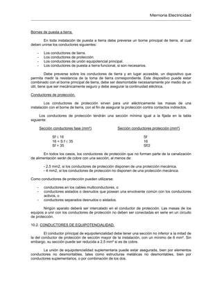 Memoria Electricidad
Bornes de puesta a tierra.
En toda instalación de puesta a tierra debe preverse un borne principal de tierra, al cual
deben unirse los conductores siguientes:
- Los conductores de tierra.
- Los conductores de protección.
- Los conductores de unión equipotencial principal.
- Los conductores de puesta a tierra funcional, si son necesarios.
Debe preverse sobre los conductores de tierra y en lugar accesible, un dispositivo que
permita medir la resistencia de la toma de tierra correspondiente. Este dispositivo puede estar
combinado con el borne principal de tierra, debe ser desmontable necesariamente por medio de un
útil, tiene que ser mecánicamente seguro y debe asegurar la continuidad eléctrica.
Conductores de protección.
Los conductores de protección sirven para unir eléctricamente las masas de una
instalación con el borne de tierra, con el fin de asegurar la protección contra contactos indirectos.
Los conductores de protección tendrán una sección mínima igual a la fijada en la tabla
siguiente:
Sección conductores fase (mm²) Sección conductores protección (mm²)
Sf ≤ 16 Sf
16 < S f ≤ 35 16
Sf > 35 Sf/2
En todos los casos, los conductores de protección que no forman parte de la canalización
de alimentación serán de cobre con una sección, al menos de:
- 2,5 mm2, si los conductores de protección disponen de una protección mecánica.
- 4 mm2, si los conductores de protección no disponen de una protección mecánica.
Como conductores de protección pueden utilizarse:
- conductores en los cables multiconductores, o
- conductores aislados o desnudos que posean una envolvente común con los conductores
activos, o
- conductores separados desnudos o aislados.
Ningún aparato deberá ser intercalado en el conductor de protección. Las masas de los
equipos a unir con los conductores de protección no deben ser conectadas en serie en un circuito
de protección.
10.2. CONDUCTORES DE EQUIPOTENCIALIDAD.
El conductor principal de equipotencialidad debe tener una sección no inferior a la mitad de
la del conductor de protección de sección mayor de la instalación, con un mínimo de 6 mm². Sin
embargo, su sección puede ser reducida a 2,5 mm² si es de cobre.
La unión de equipotencialidad suplementaria puede estar asegurada, bien por elementos
conductores no desmontables, tales como estructuras metálicas no desmontables, bien por
conductores suplementarios, o por combinación de los dos.
 