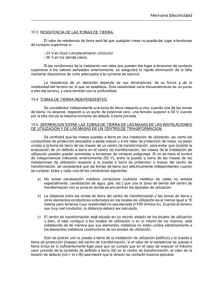 Memoria Electricidad
10.3. RESISTENCIA DE LAS TOMAS DE TIERRA.
El valor de resistencia de tierra será tal que cualquier masa no pueda dar lugar a tensiones
de contacto superiores a:
- 24 V en local o emplazamiento conductor
- 50 V en los demás casos.
Si las condiciones de la instalación son tales que pueden dar lugar a tensiones de contacto
superiores a los valores señalados anteriormente, se asegurará la rápida eliminación de la falta
mediante dispositivos de corte adecuados a la corriente de servicio.
La resistencia de un electrodo depende de sus dimensiones, de su forma y de la
resistividad del terreno en el que se establece. Esta resistividad varía frecuentemente de un punto
a otro del terreno, y varia también con la profundidad.
10.4. TOMAS DE TIERRA INDEPENDIENTES.
Se considerará independiente una toma de tierra respecto a otra, cuando una de las tomas
de tierra, no alcance, respecto a un punto de potencial cero, una tensión superior a 50 V cuando
por la otra circula la máxima corriente de defecto a tierra prevista.
10.5. SEPARACION ENTRE LAS TOMAS DE TIERRA DE LAS MASAS DE LAS INSTALACIONES
DE UTILIZACION Y DE LAS MASAS DE UN CENTRO DE TRANSFORMACION.
Se verificará que las masas puestas a tierra en una instalación de utilización, así como los
conductores de protección asociados a estas masas o a los relés de protección de masa, no están
unidas a la toma de tierra de las masas de un centro de transformación, para evitar que durante la
evacuación de un defecto a tierra en el centro de transformación, las masas de la instalación de
utilización puedan quedar sometidas a tensiones de contacto peligrosas. Si no se hace el control
de independencia indicando anteriormente (50 V), entre la puesta a tierra de las masas de las
instalaciones de utilización respecto a la puesta a tierra de protección o masas del centro de
transformación, se considerará que las tomas de tierra son eléctricamente independientes cuando
se cumplan todas y cada una de las condiciones siguientes:
a) No exista canalización metálica conductora (cubierta metálica de cable no aislada
especialmente, canalización de agua, gas, etc.) que una la zona de tierras del centro de
transformación con la zona en donde se encuentran los aparatos de utilización.
b) La distancia entre las tomas de tierra del centro de transformación y las tomas de tierra u
otros elementos conductores enterrados en los locales de utilización es al menos igual a 15
metros para terrenos cuya resistividad no sea elevada (<100 ohmios.m). Cuando el terreno
sea muy mal conductor, la distancia deberá ser calculada.
c) El centro de transformación está situado en un recinto aislado de los locales de utilización
o bien, si esta contiguo a los locales de utilización o en el interior.de los mismos, está
establecido de tal manera que sus elementos metálicos no están unidos eléctricamente a
los elementos metálicos constructivos de los locales de utilización.
Sólo se podrán unir la puesta a tierra de la instalación de utilización (edificio) y la puesta a
tierra de protección (masas) del centro de transformación, si el valor de la resistencia de puesta a
tierra única es lo suficientemente baja para que se cumpla que en el caso de evacuar el máximo
valor previsto de la corriente de defecto a tierra (Id) en el centro de transformación, el valor de la
tensión de defecto (Vd = Id x Rt) sea menor que la tensión de contacto máxima aplicada.
 
