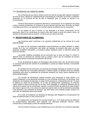 Memoria Electricidad
10.6. REVISION DE LAS TOMAS DE TIERRA.
Por la importancia que ofrece, desde el punto de vista de la seguridad cualquier instalación
de toma de tierra, deberá ser obligatoriamente comprobada por el Director de la Obra o Instalador
Autorizado en el momento de dar de alta la instalación para su puesta en marcha o en
funcionamiento.
Personal técnicamente competente efectuará la comprobación de la instalación de puesta
a tierra, al menos anualmente, en la época en la que el terreno esté mas seco. Para ello, se medirá
la resistencia de tierra, y se repararán con carácter urgente los defectos que se encuentren.
En los lugares en que el terreno no sea favorable a la buena conservación de los
electrodos, éstos y los conductores de enlace entre ellos hasta el punto de puesta a tierra, se
pondrán al descubierto para su examen, al menos una vez cada cinco años.
11. RECEPTORES DE ALUMBRADO.
Las luminarias serán conformes a los requisitos establecidos en las normas de la serie
UNE-EN 60598.
La masa de las luminarias suspendidas excepcionalmente de cables flexibles no deben
exceder de 5 kg. Los conductores, que deben ser capaces de soportar este peso, no deben
presentar empalmes intermedios y el esfuerzo deberá realizarse sobre un elemento distinto del
borne de conexión.
Las partes metálicas accesibles de las luminarias que no sean de Clase II o Clase III,
deberán tener un elemento de conexión para su puesta a tierra, que irá conectado de manera
fiable y permanente al conductor de protección del circuito.
El uso de lámparas de gases con descargas a alta tensión (neón, etc), se permitirá cuando
su ubicación esté fuera del volumen de accesibilidad o cuando se instalen barreras o envolventes
separadoras.
En instalaciones de iluminación con lámparas de descarga realizadas en locales en los que
funcionen máquinas con movimiento alternativo o rotatorio rápido, se deberán tomar las medidas
necesarias para evitar la posibilidad de accidentes causados por ilusión óptica originada por el
efecto estroboscópico.
Los circuitos de alimentación estarán previstos para transportar la carga debida a los
propios receptores, a sus elementos asociados y a sus corrientes armónicas y de arranque. Para
receptores con lámparas de descarga, la carga mínima prevista en voltiamperios será de 1,8 veces
la potencia en vatios de las lámparas. En el caso de distribuciones monofásicas, el conductor
neutro tendrá la misma sección que los de fase. Será aceptable un coeficiente diferente para el
cálculo de la sección de los conductores, siempre y cuando el factor de potencia de cada receptor
sea mayor o igual a 0,9 y si se conoce la carga que supone cada uno de los elementos asociados
a las lámparas y las corrientes de arranque, que tanto éstas como aquéllos puedan producir. En
este caso, el coeficiente será el que resulte.
En el caso de receptores con lámparas de descarga será obligatoria la compensación del
factor de potencia hasta un valor mínimo de 0,9.
En instalaciones con lámparas de muy baja tensión (p.e. 12 V) debe preverse la utilización
de transformadores adecuados, para asegurar una adecuada protección térmica, contra
cortocircuitos y sobrecargas y contra los choques eléctricos.
Para los rótulos luminosos y para instalaciones que los alimentan con tensiones asignadas
 
