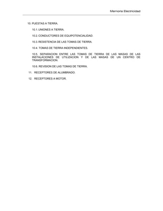 Memoria Electricidad
10. PUESTAS A TIERRA.
10.1. UNIONES A TIERRA.
10.2. CONDUCTORES DE EQUIPOTENCIALIDAD.
10.3. RESISTENCIA DE LAS TOMAS DE TIERRA.
10.4. TOMAS DE TIERRA INDEPENDIENTES.
10.5. SEPARACION ENTRE LAS TOMAS DE TIERRA DE LAS MASAS DE LAS
INSTALACIONES DE UTILIZACION Y DE LAS MASAS DE UN CENTRO DE
TRANSFORMACION.
10.6. REVISION DE LAS TOMAS DE TIERRA.
11. RECEPTORES DE ALUMBRADO.
12. RECEPTORES A MOTOR.
 