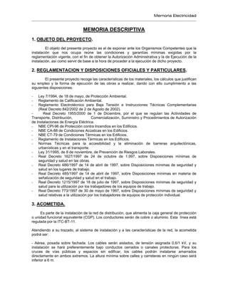 Memoria Electricidad
MEMORIA DESCRIPTIVA
1. OBJETO DEL PROYECTO.
El objeto del presente proyecto es el de exponer ante los Organismos Competentes que la
instalación que nos ocupa reúne las condiciones y garantías mínimas exigidas por la
reglamentación vigente, con el fin de obtener la Autorización Administrativa y la de Ejecución de la
instalación, así como servir de base a la hora de proceder a la ejecución de dicho proyecto.
2. REGLAMENTACION Y DISPOSICIONES OFICIALES Y PARTICULARES.
El presente proyecto recoge las características de los materiales, los cálculos que justifican
su empleo y la forma de ejecución de las obras a realizar, dando con ello cumplimiento a las
siguientes disposiciones:
- Ley 7/1994, de 18 de mayo, de Protección Ambiental.
- Reglamento de Calificación Ambiental.
- Reglamento Electrotécnico para Baja Tensión e Instrucciones Técnicas Complementarias
(Real Decreto 842/2002 de 2 de Agosto de 2002).
- Real Decreto 1955/2000 de 1 de Diciembre, por el que se regulan las Actividades de
Transporte, Distribución, Comercialización, Suministro y Procedimientos de Autorización
de Instalaciones de Energía Eléctrica.
- NBE CPI-96 de Protección contra Incendios en los Edificios.
- NBE CA-88 de Condiciones Acústicas en los Edificios.
- NBE CT-79 de Condiciones Térmicas en los Edificios.
- Reglamento de Instalaciones Térmicas en los Edificios.
- Normas Técnicas para la accesibilidad y la eliminación de barreras arquitectónicas,
urbanísticas y en el transporte.
- Ley 31/1995, de 8 de noviembre, de Prevención de Riesgos Laborales.
- Real Decreto 1627/1997 de 24 de octubre de 1.997, sobre Disposiciones mínimas de
seguridad y salud en las obras.
- Real Decreto 486/1997 de 14 de abril de 1997, sobre Disposiciones mínimas de seguridad y
salud en los lugares de trabajo.
- Real Decreto 485/1997 de 14 de abril de 1997, sobre Disposiciones mínimas en materia de
señalización de seguridad y salud en el trabajo.
- Real Decreto 1215/1997 de 18 de julio de 1997, sobre Disposiciones mínimas de seguridad y
salud para la utilización por los trabajadores de los equipos de trabajo.
- Real Decreto 773/1997 de 30 de mayo de 1997, sobre Disposiciones mínimas de seguridad y
salud relativas a la utilización por los trabajadores de equipos de protección individual.
3. ACOMETIDA.
Es parte de la instalación de la red de distribución, que alimenta la caja general de protección
o unidad funcional equivalente (CGP). Los conductores serán de cobre o aluminio. Esta línea está
regulada por la ITC-BT-11.
Atendiendo a su trazado, al sistema de instalación y a las características de la red, la acometida
podrá ser:
- Aérea, posada sobre fachada. Los cables serán aislados, de tensión asignada 0,6/1 kV, y su
instalación se hará preferentemente bajo conductos cerrados o canales protectoras. Para los
cruces de vías públicas y espacios sin edificar, los cables podrán instalarse amarrados
directamente en ambos extremos. La altura mínima sobre calles y carreteras en ningún caso será
inferior a 6 m.
 
