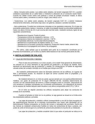 Memoria Electricidad
- Aérea, tensada sobre postes. Los cables serán aislados, de tensión asignada 0,6/1 kV, y podrán
instalarse suspendidos de un cable fiador o mediante la utilización de un conductor neutro fiador.
Cuando los cables crucen sobre vías públicas o zonas de posible circulación rodada, la altura
mínima sobre calles y carreteras no será en ningún caso inferior a 6 m.
- Subterránea. Los cables serán aislados, de tensión asignada 0,6/1 kV, y podrán instalarse
directamente enterrados, enterrados bajo tubo o en galerías, atarjeas o canales revisables.
- Aero-subterránea. Cumplirá las condiciones indicadas en los apartados anteriores. En el paso de
acometida subterránea a aérea o viceversa, el cable irá protegido desde la profundidad establecida
hasta una altura mínima de 2,5 m por encima del nivel del suelo, mediante conducto rígido de las
siguientes características:
- Resistencia al impacto: Fuerte (6 julios).
- Temperatura mínima de instalación y servicio: - 5 ºC.
- Temperatura máxima de instalación y servicio: + 60 ºC.
- Propiedades eléctricas: Continuidad eléctrica/aislante.
- Resistencia a la penetración de objetos sólidos: D > 1 mm.
- Resistencia a la corrosión (conductos metálicos): Protección interior media, exterior alta.
- Resistencia a la propagación de la llama: No propagador.
Por último, cabe señalar que la acometida será parte de la instalación constituida por la
Empresa Suministradora, por lo tanto su diseño debe basarse en las normas particulares de ella.
4. INSTALACIONES DE ENLACE.
4.1. CAJA DE PROTECCIÓN Y MEDIDA.
Para el caso de suministros a un único usuario, al no existir línea general de alimentación,
se colocará en un único elemento la caja general de protección y el equipo de medida; dicho
elemento se denominará caja de protección y medida. En consecuencia, el fusible de seguridad
ubicado antes del contador coincide con el fusible que incluye una CGP.
Se instalarán preferentemente sobre las fachadas exteriores de los edificios, en lugares de
libre y permanente acceso. Su situación se fijará de común acuerdo entre la propiedad y la
empresa suministradora.
Se instalará siempre en un nicho en pared, que se cerrará con una puerta preferentemente
metálica, con grado de protección IK 10 según UNE-EN 50.102, revestida exteriormente de
acuerdo con las características del entorno y estará protegida contra la corrosión, disponiendo de
una cerradura o candado normalizado por la empresa suministradora. Los dispositivos de lectura
de los equipos de medida deberán estar situados a una altura comprendida entre 0,70 y 1,80 m.
En el nicho se dejarán previstos los orificios necesarios para alojar los conductos de
entrada de la acometida.
Cuando la fachada no linde con la vía pública, la caja general se situará en el límite entre
las propiedades públicas y privadas.
Las cajas de protección y medida a utilizar corresponderán a uno de los tipos recogidos en
las especificaciones técnicas de la empresa suministradora que hayan sido aprobadas por la
Administración Pública competente, en función del número y naturaleza del suministro. Dentro de
las mismas se instalarán cortacircuitos fusibles en todos los conductores de fase o polares, con
poder de corte al menos igual a la corriente de cortocircuito prevista en el punto de su instalación.
Las cajas de protección y medida cumplirán todo lo que sobre el particular se indica en la
 