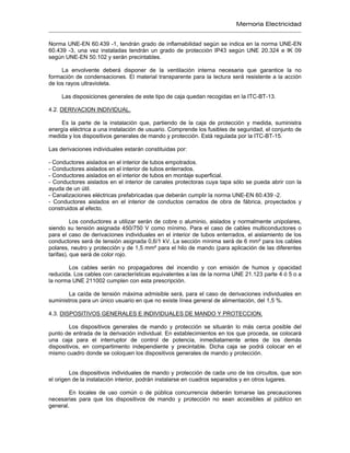 Memoria Electricidad
Norma UNE-EN 60.439 -1, tendrán grado de inflamabilidad según se indica en la norma UNE-EN
60.439 -3, una vez instaladas tendrán un grado de protección IP43 según UNE 20.324 e IK 09
según UNE-EN 50.102 y serán precintables.
La envolvente deberá disponer de la ventilación interna necesaria que garantice la no
formación de condensaciones. El material transparente para la lectura será resistente a la acción
de los rayos ultravioleta.
Las disposiciones generales de este tipo de caja quedan recogidas en la ITC-BT-13.
4.2. DERIVACION INDIVIDUAL.
Es la parte de la instalación que, partiendo de la caja de protección y medida, suministra
energía eléctrica a una instalación de usuario. Comprende los fusibles de seguridad, el conjunto de
medida y los dispositivos generales de mando y protección. Está regulada por la ITC-BT-15.
Las derivaciones individuales estarán constituidas por:
- Conductores aislados en el interior de tubos empotrados.
- Conductores aislados en el interior de tubos enterrados.
- Conductores aislados en el interior de tubos en montaje superficial.
- Conductores aislados en el interior de canales protectoras cuya tapa sólo se pueda abrir con la
ayuda de un útil.
- Canalizaciones eléctricas prefabricadas que deberán cumplir la norma UNE-EN 60.439 -2.
- Conductores aislados en el interior de conductos cerrados de obra de fábrica, proyectados y
construidos al efecto.
Los conductores a utilizar serán de cobre o aluminio, aislados y normalmente unipolares,
siendo su tensión asignada 450/750 V como mínimo. Para el caso de cables multiconductores o
para el caso de derivaciones individuales en el interior de tubos enterrados, el aislamiento de los
conductores será de tensión asignada 0,6/1 kV. La sección mínima será de 6 mm² para los cables
polares, neutro y protección y de 1,5 mm² para el hilo de mando (para aplicación de las diferentes
tarifas), que será de color rojo.
Los cables serán no propagadores del incendio y con emisión de humos y opacidad
reducida. Los cables con características equivalentes a las de la norma UNE 21.123 parte 4 ó 5 o a
la norma UNE 211002 cumplen con esta prescripción.
La caída de tensión máxima admisible será, para el caso de derivaciones individuales en
suministros para un único usuario en que no existe línea general de alimentación, del 1,5 %.
4.3. DISPOSITIVOS GENERALES E INDIVIDUALES DE MANDO Y PROTECCION.
Los dispositivos generales de mando y protección se situarán lo más cerca posible del
punto de entrada de la derivación individual. En establecimientos en los que proceda, se colocará
una caja para el interruptor de control de potencia, inmediatamente antes de los demás
dispositivos, en compartimento independiente y precintable. Dicha caja se podrá colocar en el
mismo cuadro donde se coloquen los dispositivos generales de mando y protección.
Los dispositivos individuales de mando y protección de cada uno de los circuitos, que son
el origen de la instalación interior, podrán instalarse en cuadros separados y en otros lugares.
En locales de uso común o de pública concurrencia deberán tomarse las precauciones
necesarias para que los dispositivos de mando y protección no sean accesibles al público en
general.
 